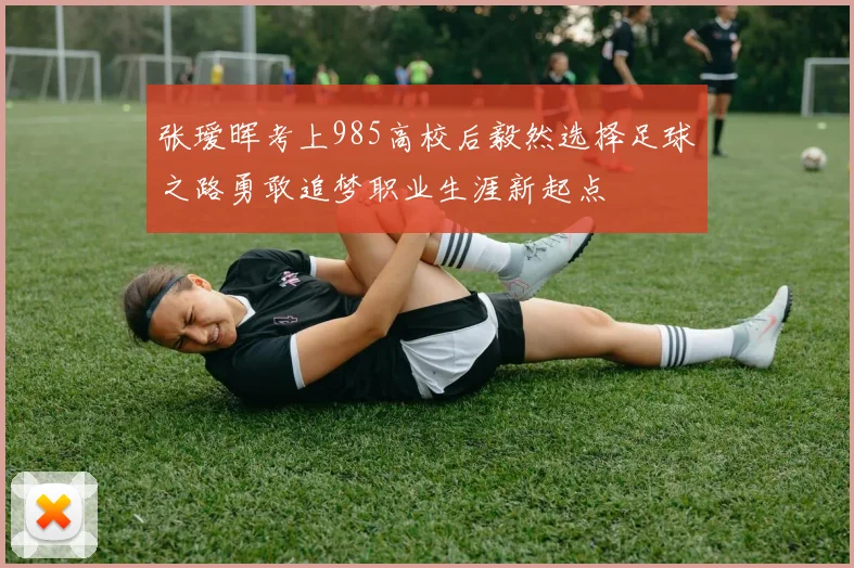 张瑷晖考上985高校后毅然选择足球之路勇敢追梦职业生涯新起点