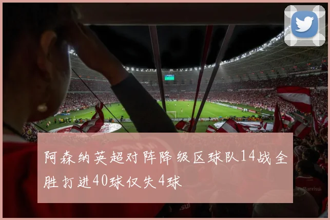 阿森纳英超对阵降级区球队14战全胜打进40球仅失4球