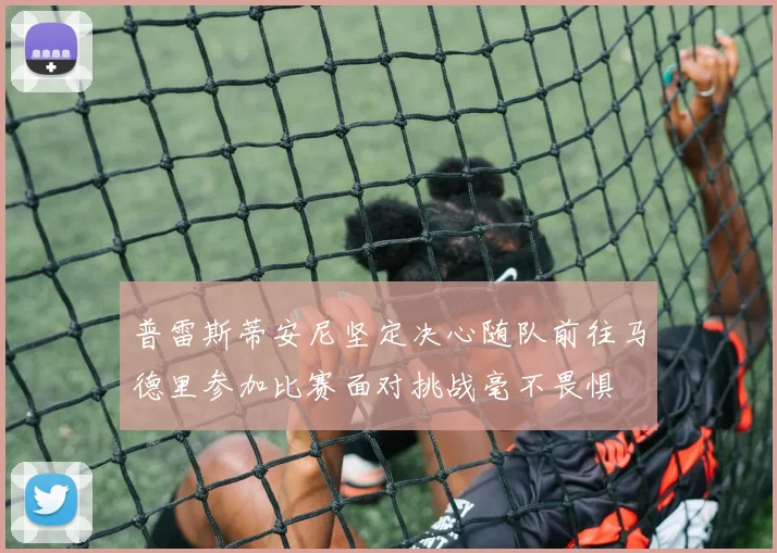 普雷斯蒂安尼坚定决心随队前往马德里参加比赛面对挑战毫不畏惧