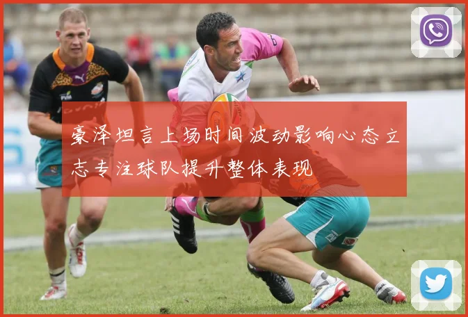 豪泽坦言上场时间波动影响心态立志专注球队提升整体表现