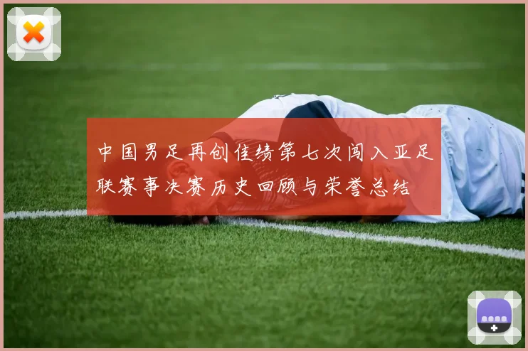中国男足再创佳绩第七次闯入亚足联赛事决赛历史回顾与荣誉总结
