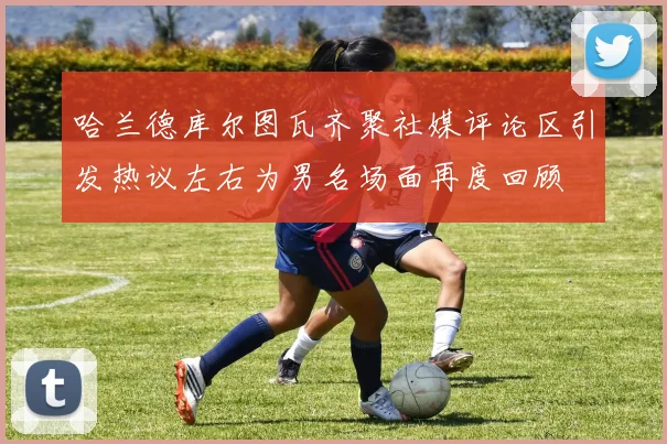 哈兰德库尔图瓦齐聚社媒评论区引发热议左右为男名场面再度回顾