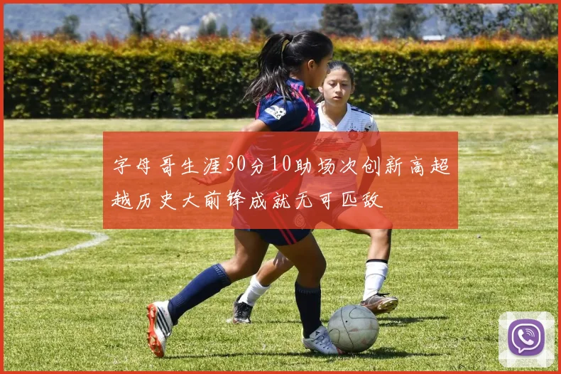 字母哥生涯30分10助场次创新高超越历史大前锋成就无可匹敌