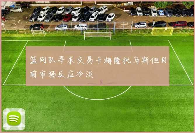 篮网队寻求交易卡梅隆托马斯但目前市场反应冷淡