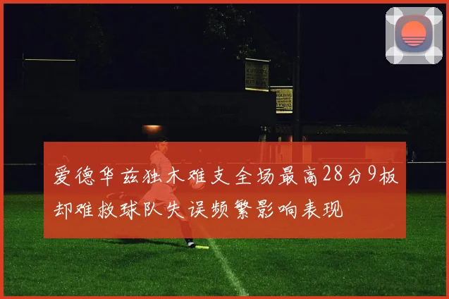 爱德华兹独木难支全场最高28分9板却难救球队失误频繁影响表现