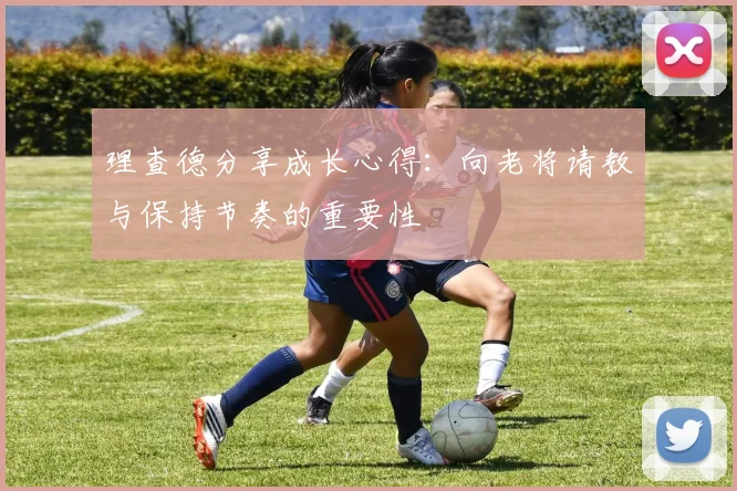 理查德分享成长心得：向老将请教与保持节奏的重要性