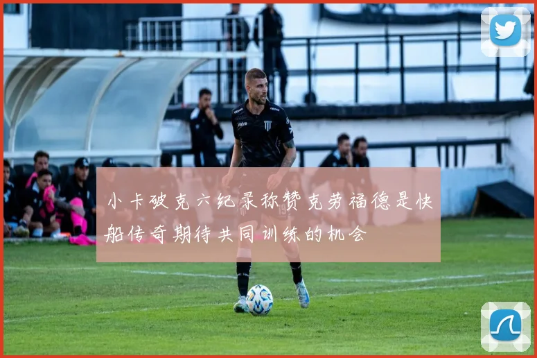 小卡破克六纪录称赞克劳福德是快船传奇期待共同训练的机会