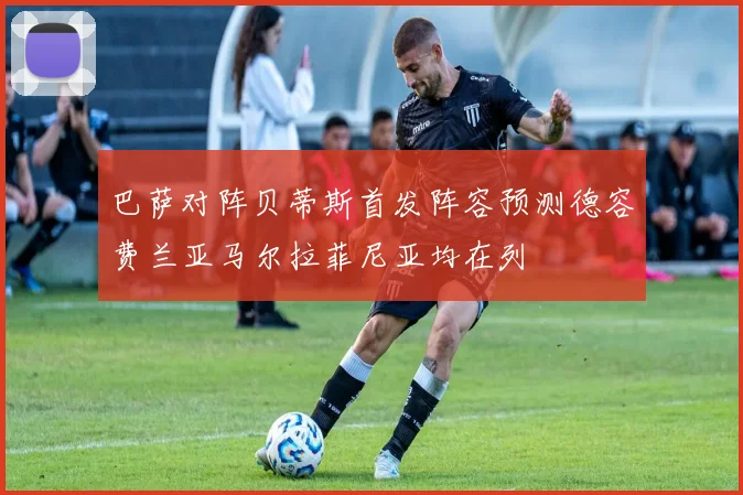 巴萨对阵贝蒂斯首发阵容预测德容费兰亚马尔拉菲尼亚均在列
