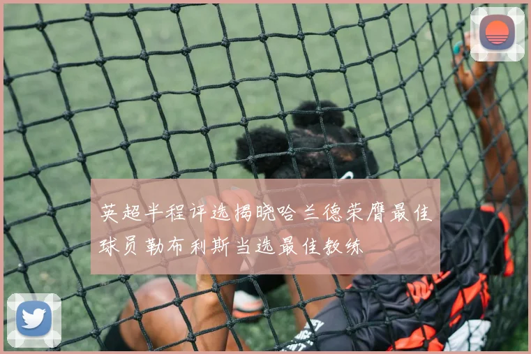 英超半程评选揭晓哈兰德荣膺最佳球员勒布利斯当选最佳教练