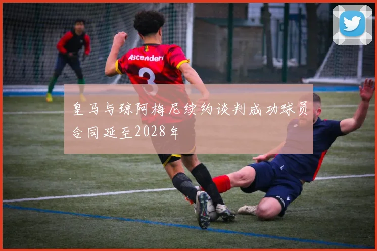 皇马与琼阿梅尼续约谈判成功球员合同延至2028年