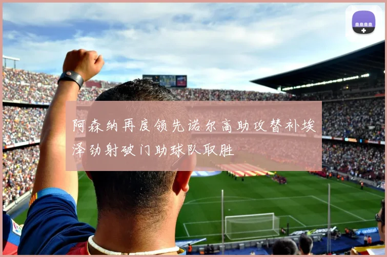 阿森纳再度领先诺尔高助攻替补埃泽劲射破门助球队取胜