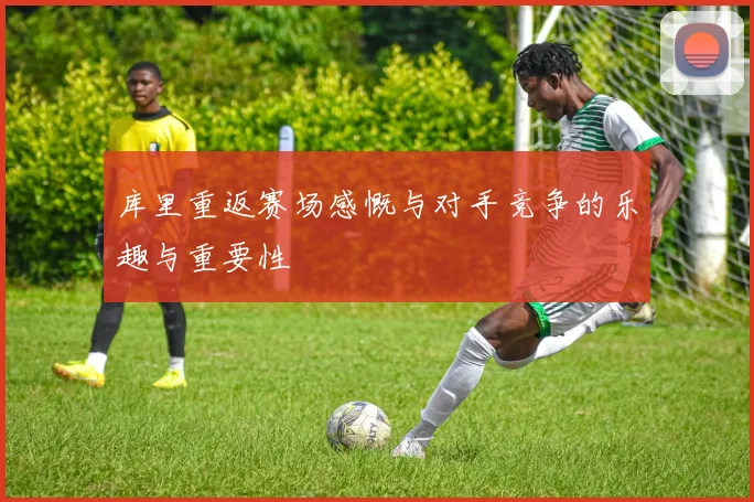 库里重返赛场感慨与对手竞争的乐趣与重要性